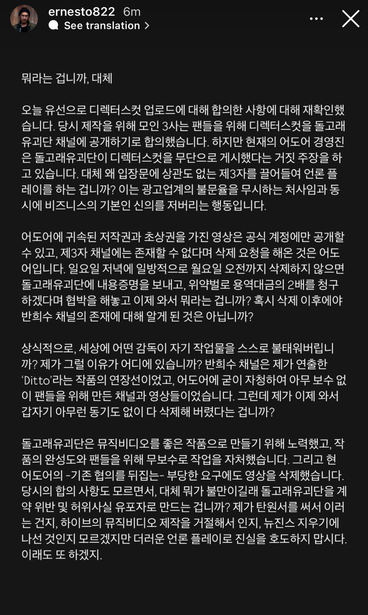 juantokki's tweet photo. 240903 Shin Wooseok instagram story

What on earth are you saying? Today, I reconfirmed over the phone the agreement we made regarding the upload of the director's cut. The three companies involved in the production at the time agreed to release the director's cut on Dolphiners’ channel for the fans. However, the current ADOR management is falsely claiming that Dolphiners posted the director's cut without permission. Why are you dragging in unrelated third parties to manipulate the media? This not only disregards the unwritten rules of the advertising industry but also betrays the basic trust essential in business. 

It was ADOR that insisted that videos with copyrights and image rights owned by them should only be posted on official accounts, and that they could not exist on third-party channels, demanding their deletion. You threatened to send a legal notice and claim double the service fees as a penalty if we didn't delete the videos by Monday morning after issuing a unilateral deletion request on Sunday evening. Now, what are you talking about? Did you only find out about Ban Hee-soo's channel after the deletion? Common sense says, what director in the world would burn their own work? Why would I do such a thing? The Ban Hee-soo channel was an extension of the project I directed, "Ditto," and it was a channel and videos that I voluntarily created for the fans without any compensation. And now, you're claiming that I suddenly deleted everything without any motive? 

Dolphiners worked hard to create a great music video, volunteering to work without compensation for the sake of the project’s quality and the fans. And despite the current ADOR management’s unreasonable demands, which went against the previous agreement, we deleted the videos. You don't even know the terms of the original agreement, so what exactly is your complaint? Why are you trying to paint Dolphiners as a contract violator and a spreader of false information? Whether it's because I submitted a petition, refused to make music videos for HYBE, or if it's part of an effort to erase NewJeans, stop distorting the truth with dirty media tactics. But I guess you'll just keep doing it.

#NewJeans #뉴진스