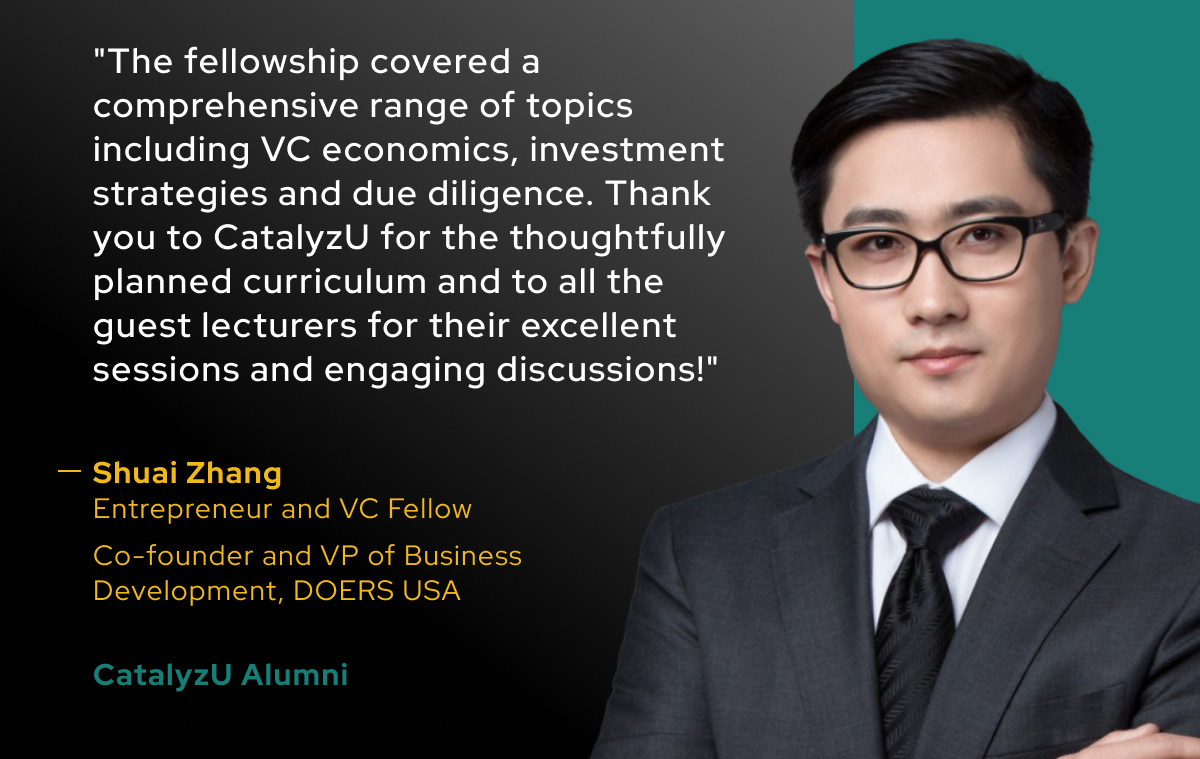 "The fellowship covered a comprehensive range of topics including VC economics, investment strategies and due diligence. Thank you to CatalyzU for the thoughtfully planned curriculum and to all the guest lecturers for their excellent sessions and engaging discussions!"

-Shuai