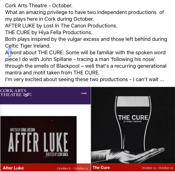 Cork Arts Theatre - October
A great privilege to have two independent productions  of my plays here in Cork
AFTER LUKE by Lost In The Canon Productions.
THE CURE by Hiya Fella Productions.
Both plays inspired by the vulgar excess and those left behind during Celtic Tiger Ireland