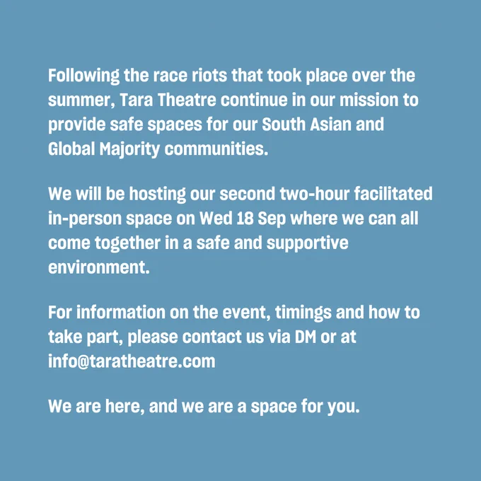 Following the race riots that took place over the summer, Tara Theatre continue in our mission to provide safe spaces for our South Asian and Global Majority communities.
We will be hosting our second two-hour facilitated in-person space on Wed 18 Sep where we can all come together in a safe and supportive environment.
For information on the event, timings and how to take part, please contact us via DM or at info@taratheatre.com
We are here, and we are a space for you.
