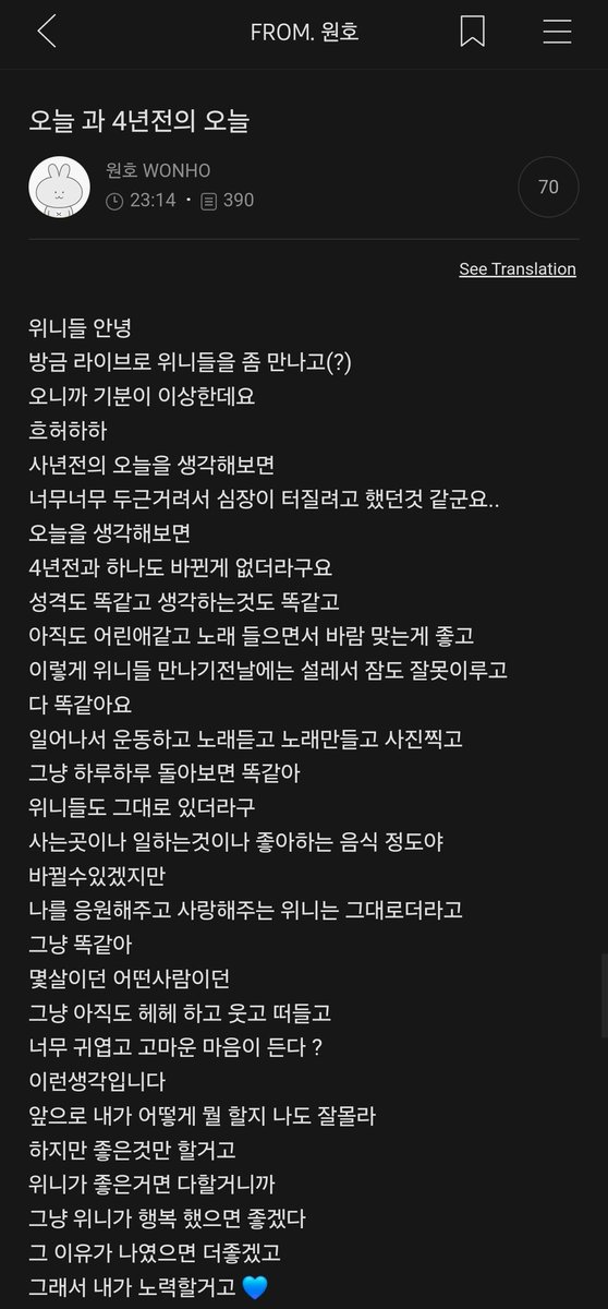 WONHO_GLOBAL's tweet photo. [FANCAFE]

24.09.04

From: WONHO

Title: Today and 4 years ago today

🐰: Hello WENEEs
I just met WENEEs at a live broadcast
and it felt weird to be here
Heu heo ha ha
When I think about 4 years ago today, 
I felt like my heart would explode because I was so excited...
When I think of today,
nothing has changed from 4 years ago.
My personality’s the same, my thoughts are the same,
I'm still like a child, I like listening to music and feeling the breeze, 
I was so excited that I couldn't sleep well the day before I met WENEE.
Everything is still the same.
I wake up, workout, listen to music, make songs, and take pictures,
It's just the same when you look back day by day.
WENEEs, too, stayed the same.
Where you live, where you work, your favourite food, could change
WENEEs, who support and love me, stayed the same
It's still the same.
No matter how old you are or who you are,
You're still  laughing and talking like hehe It's cute and I’m thankful
That's what I think.
I don't know what I'm going to do in the future
But I'm only going to do good things
I'm going to do everything WENEE likes
I just want WENEE to be happy
It would be better if the reason (for your happiness) was me.
so I'll try my best💙

©️WONHO_GLOBAL Take trans with credit
⚠️Don't tag official accounts⚠️