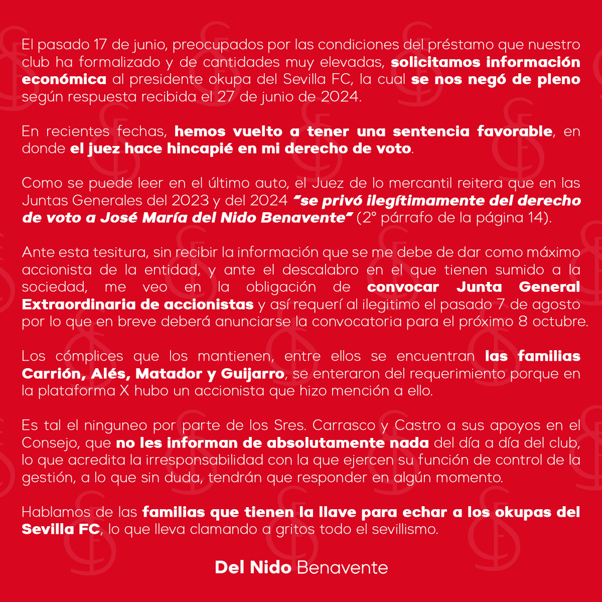 JMDelNido_'s tweet photo. COMUNICADO OFICIAL

El pasado 17 de junio, preocupados por las condiciones del préstamo que nuestro club ha formalizado y de cantidades muy elevadas, solicitamos información económica al presidente okupa del Sevilla FC, la cual se nos negó de pleno según respuesta recibida el 27 de junio de 2024.

En recientes fechas, hemos vuelto a tener una sentencia favorable, en donde el juez hace hincapié en mi derecho de voto.

Como se puede leer en el último auto, el Juez de lo mercantil reitera que en las Juntas Generales del 2023 y del 2024 “se privó ilegítimamente del derecho de voto a José María del Nido Benavente” (2° párrafo de la página 14).

Ante esta tesitura, sin recibir la información que se me debe de dar como máximo accionista de la entidad, y ante el descalabro en el que tienen sumido a la sociedad, me veo en la obligación de convocar Junta General Extraordinaria de accionistas y así requerí al ilegitimo el pasado 7 de agosto por lo que en breve deberá anunciarse la convocatoria para el próximo 8 octubre.

Los cómplices que los mantienen, entre ellos se encuentran las familias Carrión, Alés, Matador y Guijarro, se enteraron del requerimiento porque en la plataforma X hubo un accionista que hizo mención a ello. 

Es tal el ninguneo por parte de los Sres. Carrasco y Castro a sus apoyos en el Consejo, que no les informan de absolutamente nada del día a día del club, lo que acredita la irresponsabilidad con la que ejercen su función de control de la gestión, a lo que sin duda, tendrán que responder en algún momento.

Hablamos de las familias que tienen la llave para echar a los okupas del Sevilla FC, lo que lleva clamando a gritos todo el sevillismo