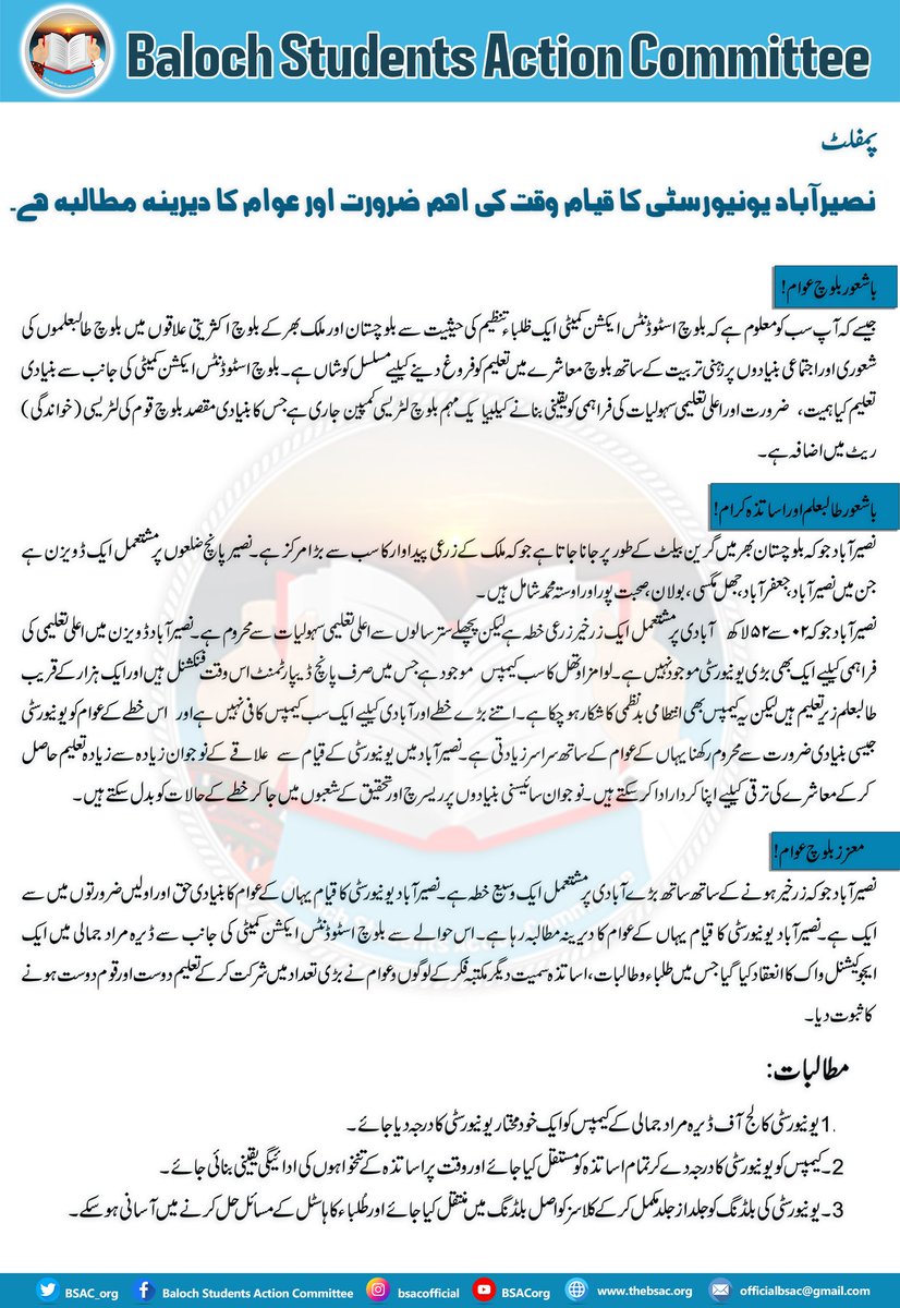 BSAC_org's tweet photo. پمفلٹ
نصیرآباد یونیورسٹی کا قیام وقت کی اہم ضرورت اور عوام کا دیرینہ مطالبہ ہے۔

باشعور بلوچ عوام!

جیسے کہ آپ سب کو معلوم ہے کہ بلوچ اسٹوڈنٹس ایکشن کمیٹی ایک ظلباء تنظیم کی حیثیت سے بلوچستان اور ملک بھر کے بلوچ اکثریتی علاقوں میں بلوچ طالبعلموں کی شعوری اور اجتماعی بنیادوں پر زہنی تربیت کے ساتھ بلوچ معاشرے میں تعلیم کو فروغ دینے کےلیے مسلسل کوشاں ہے۔ بلوچ اسٹوڈنٹس ایکشن کمیٹی کی جانب سے بنیادی تعلیم کیاہمیت،  ضرورت اور اعلی تعلیمی سہولیات کی فراہمی کو یقینی بنانے کےلیےایک مہم بلوچ لٹریسی کمپین جاری ہے جس کا بنیادی مقصد بلوچ قوم کی لٹریسی (خواندگی) ریٹ میں اضافہ ہے۔

 باشعور طالبعلم اور اساتذہ کرام!

 نصیرآباد جو کہ بلوچستان بھر میں گرین بیلٹ کے طور پر جانا جاتا ہے جو کہ ملک کے زرعی پیداوار کا سب سے بڑا مرکز ہے۔ نصیر پانچ ضلعوں پر مشتعمل ایک ڈویزن ہے جن میں نصیرآباد، جعفرآباد، جھل مگسی، بولان، صحبت پور اور اوستہ محمد شامل ہیں۔

نصیرآباد جو کہ ۲۰ سے ۲۵ لاکھ  آبادی پر مشتعمل ایک زرخیر زرعی خطہ ہے لیکن پچھلے ستر سالوں سے اعلی تعلیمی سہولیا ت سے محروم ہے۔ نصیرآباد ڈویزن میں اعلی تعلیمی کی فراہمی کےلیے ایک بھی بڑی یونیورسٹی موجود نہیں ہے۔ لوامز اوتھل کا سب کیمپس  موجود ہے جس میں صرف پانچ ڈیپارٹمنٹ اس وقت فنکشنل ہیں اور ایک ہزار کے قریب طالبعلم زیر تعلیم ہیں لیکن یہ کیمپس بھی انتطامی بدنظمی کا شکار ہوچکا ہے۔ اتنے بڑے خطے اور آبادی کےلیے ایک سب کیمپس کافی نہیں ہے اور  اس خطے کے عوام کو یونیورسٹی جیسی بنیادی ضرورت سے محروم رکھنا یہاں کے عوام کے ساتھ سراسر زیادتی ہے۔نصیرآباد میں یونیورسٹی کے قیام سے  علاقے کے نوجوان زیادہ سے زیادہ تعلیم حاصل کرکے معاشرے کی ترقی کےلیے اپنا کردار ادا کرسکتے ہیں ۔ نوجوان سائیسنی بنیادوں پر ریسرچ اور تحقیق کے شعبوں میں جاکر خطے کے حالات کو بدل سکتے ہیں۔ 
  
   معزز بلوچ عوام!

نصیرآباد جو کہ  زرخیر ہونے کے ساتھ ساتھ بڑے آبادی پر مشتعمل ایک وسیع خطہ ہے۔ نصیرآباد یونیورسٹی کا قیام یہاں کے عوام کا بنیادی حق اور اولیں ضرورتوں میں سے ایک ہے۔نصیرآباد یونیورسٹی کا قیام یہاں کے عوام کا دیرینہ مطالبہ رہا ہے۔ اس حوالے سے بلوچ اسٹوڈنٹس ایکشن کمیٹی کی جانب سے ڈیرہ مراد جمالی میں ایک ایجوکیشنل واک کا انعقاد کیا گیا جس میں طلباء و طالبات، اساتذہ سمیت دیگر مکتبہ فکر کے لوگوں و عوام نے بڑی تعداد میں شرکت کرکے تعلیم دوست اور قوم دوست ہونے کا ثبوت دیا۔

مطالبات:- 
1- یونیورسٹی کالج آف ڈیرہ مراد جمالی کے کیمپس کو ایک خودمختار یونیورسٹی کا درجہ دیا جائے۔

2۔ کیمپس کو یونیورسٹی کا درجہ دے کر تمام اساتذہ کو مستقل کیا جائے اور وقت پر اساتذہ کے تنخواہوں کی ادائیگی یقینی بنائی جائے۔

3۔ یونیورسٹی کی بلڈنگ کو جلد از جلد مکمل کر کے کلاسز کو اصل بلڈنگ میں منتقل کیا جائے اور طُلباء کا ہاسٹل کے مسائل حل کرنے میں آسانی ہو سکے۔