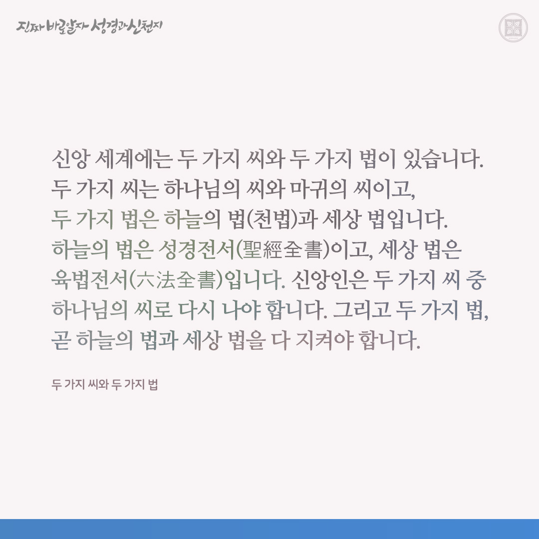 두 가지 씨와 두 가지 법

신앙 세계에는 두 가지 씨와 두 가지 법이 있습니다. 두 가지 씨는 하나님의 씨와 마귀의 씨이고, 두 가지 법은 하늘의 법(천법)과 세상 법입니다. 하늘의 법은 성경전서(聖經全書)이고, 세상 법은 육법전서(六法全書)입니다. 신앙인은 두 가지 씨 중 하나님의 씨로 다시