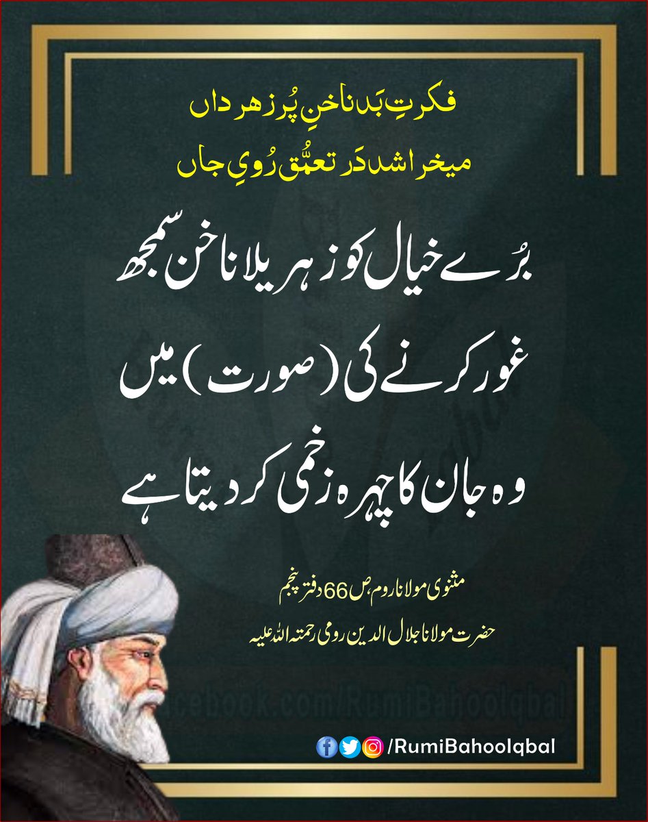 فکرتِ بَد ناخنِ پُرزہر داں
میخراشد دَر تعمُّق رُویِ جاں 
بُرے خیال کو زہریلا ناخن سمجھ غور کرنے کی (صورت) میں وہ جان کا چہرہ زخمی کر دیتا ہے۔

مثنوی مولانا روم، ص 66 دفتر پنجمم حضرت مولانا جلال الدین رومی رحمتہ اللہ علیہ

#RumiBahooIqbal
#MasnaviSharif
#MevlanaRumi