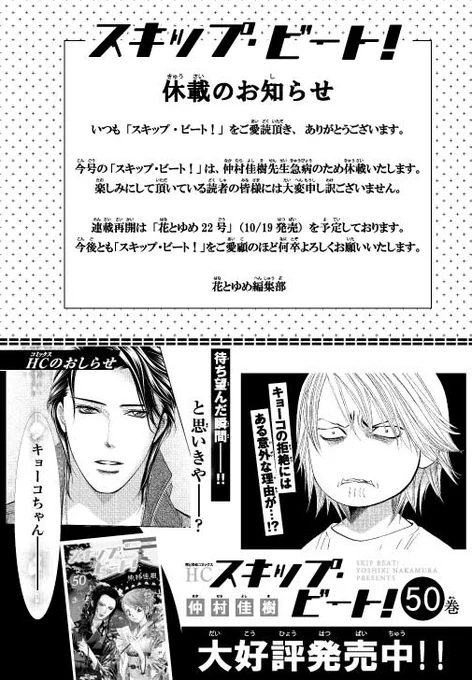【休載のお知らせ】
花とゆめ20号に掲載を予定していた「スキップ・ ビート!」は、仲村先生の急病により休載させていただきます。
なお既に症状は快方に向かわれておりますので、連載は22号より再開する予定です。何卒よろしくお願いします。 