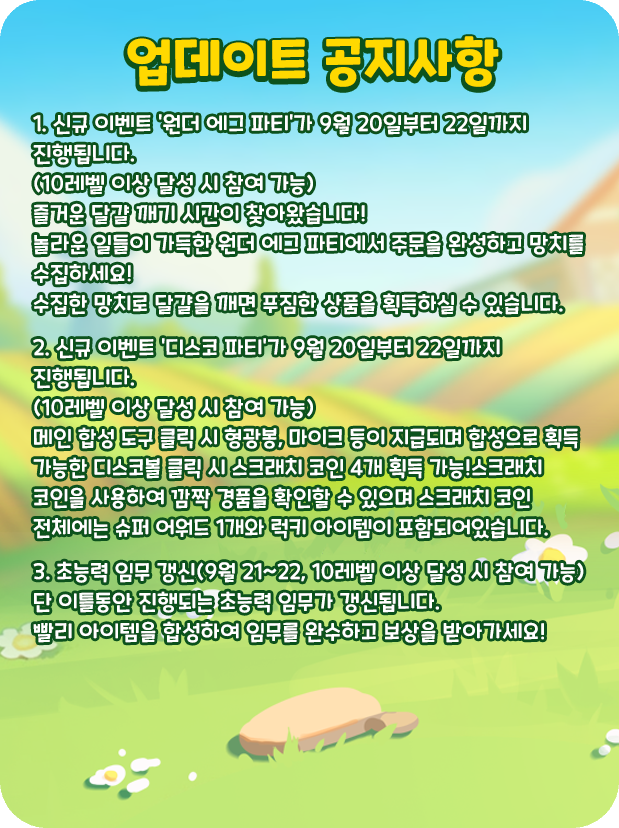 [업데이트 공지사항]
1. 신규 이벤트 '원더 에그 파티'가 9월 20일부터 22일까지 진행됩니다.
(10레벨 이상 달성 시 참여 가능)
즐거운 달걀 깨기 시간이 찾아왔습니다!
놀라운 일들이 가득한 원더 에그 파티에서 주문을 완성하고 망치를 수집하세요!
수집한 망치로 달걀을 깨면 푸짐한 상품을