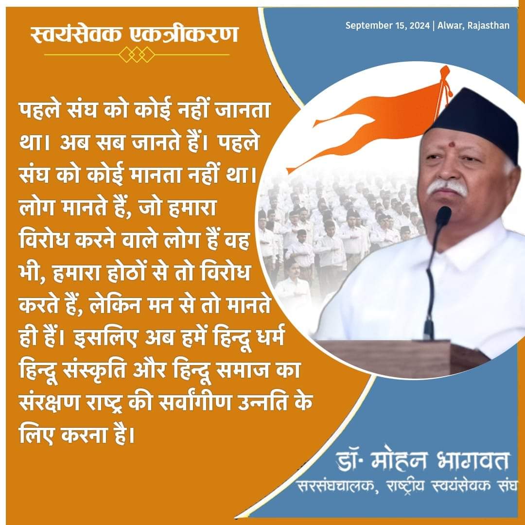 पहले संघ को कोई नहीं जानता था। अब सब जानते हैं। पहले संघ को कोई मानता नहीं था। आज सब लोग मानते हैं, जो हमारा विरोध करने वाले लोग हैं वह भी। हमारा होठों से तो विरोध करते हैं, लेकिन मन से तो मानते ही हैं। इसलिए अब हमें हिन्दू धर्म, हिन्दू संस्कृति और हिन्दू समाज का संरक्षण राष्ट्र