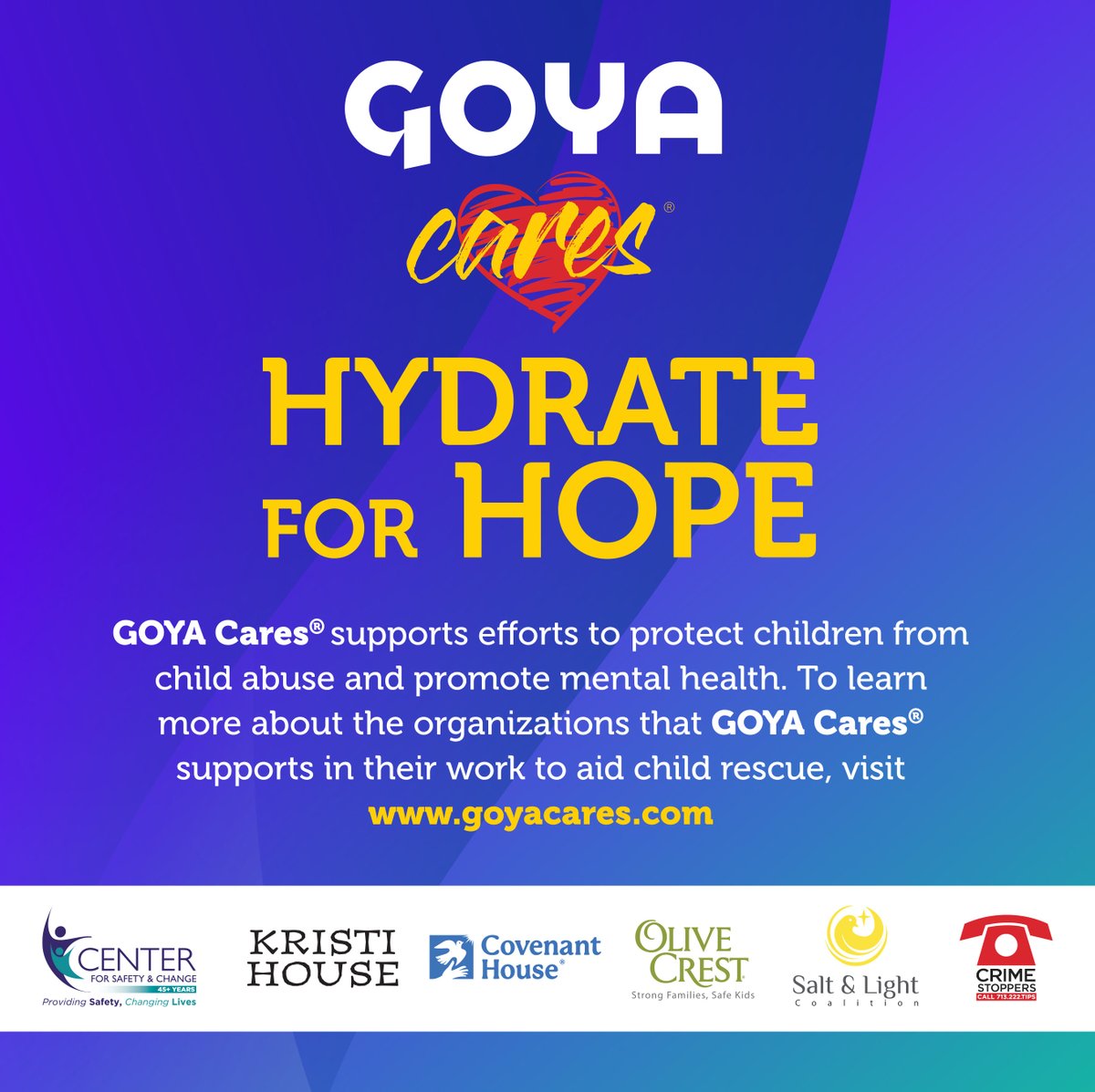 Join us in support of our ‘Hydrate for Hope’ national campaign to raise funds and awareness for the prevention and education of child abuse, exploitation, trafficking, and mental illness.

Through our #GoyaCares initiative, we have pledged to donate $200,000 or more from sales of