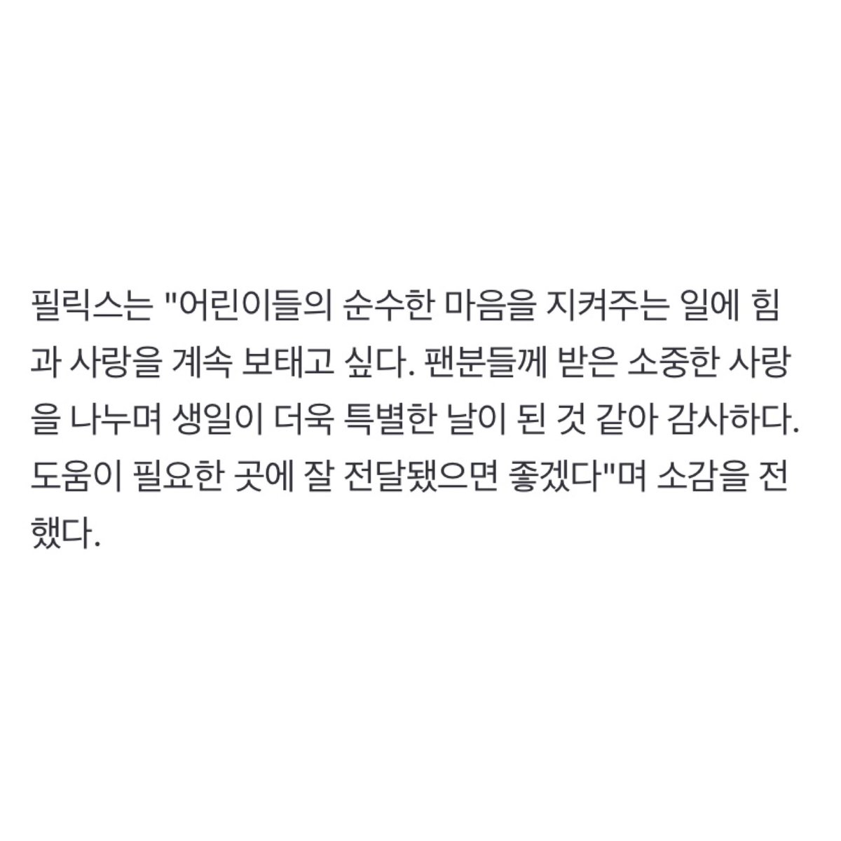 spearhyunnie's tweet photo. “stray kids felix, donated 100 million won on his birthday... 'i will continue giving support and love'” 
felix donated 50 million won to unicef and 50 million won to world vision! he said, "i want to continue contributing strength and love to protect the pure hearts of children. sharing the precious love i've received from fans has made my birthday an even more special day, and i'm thankful for that. i hope the donations reach those in need."