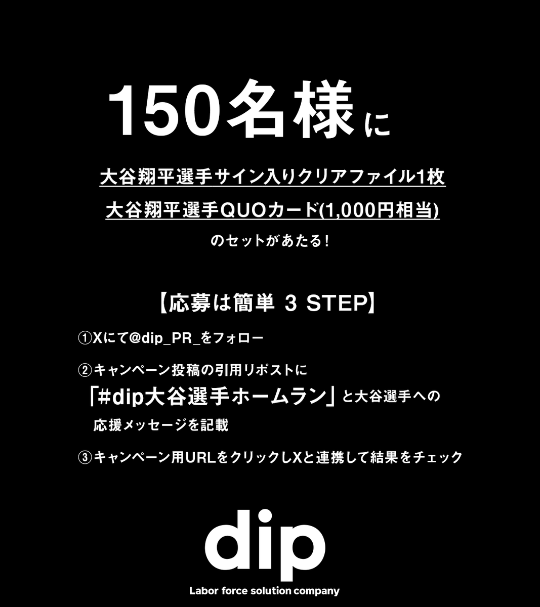 dip_pr_'s tweet photo. 【 #dip大谷選手応援団 キャンペーン Vol.23】
祝！#大谷翔平 選手　第49号&第50号&第51号ホームラン！

#dip大谷選手応援団 では大谷選手がホームランを打って夢に近づくたびに、ファンの皆様と一緒にその喜びを共有し、さらなる大谷選手の活躍を応援します。📣

大谷選手への応援コメントを投稿してくれた人の中から抽選で大谷選手が打ったホームランの号数分の人数にオリジナルグッズをプレゼントするキャンペーンを実施します。（例：30号の場合、30名様に当たる）🙌

■キャンペーン用URL：
https://t.co/RRObVjLqr5

■開催期間： 
2024年9月20日15:30から9月21日15:29まで

■応募方法：
① Xにて@dip_PR_をフォロー
②キャンペーン投稿の引用リポストに大谷選手への応援メッセージと「dip大谷選手ホームラン」ハッシュタグをつけて投稿
③キャンペーン用URLをクリックしXと連携して結果をチェック

■応募対象： 満16歳以上の日本国内に住所又は居所を有する方

■賞品
QUOカード1,000円相当+サイン入りクリアファイル
※サインは直筆ではございません

■応募規約
以下をご確認いただきご応募ください
https://t.co/d8zbgHb5pn

ホームランの喜びや気持ちを言葉にして、素敵な賞品をゲットしよう！！🎁