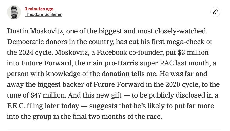 NEWS —

Here comes Dustin Moskovitz.

The Facebook co-founder is putting his first money this cycle into Future Forward, the main Harris super PAC.

Moskovitz cut a $3 million check to the group last month, I'm told.

Moskovitz put at least $47 million into the group in '20.