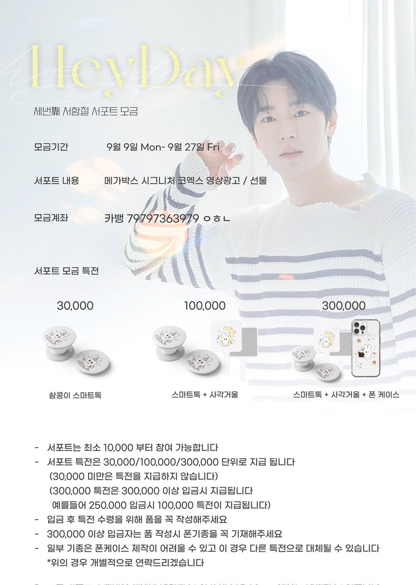 Heyday 세번째 서함절 서포트 모금 

🗓  9월 9일 Mon -  9월 27일 Fri 
✔️ <30,000/ 100,000/ 300,000> 특전 

➖️
생일 서포트 품목
▶️ 2024.10.25.Fri -10.29.Tue
메가박스 시그니처 코엑스 영상 광고 

▶️ 생일선물은 모금 마감 후 함께 논의 합니다 

➖️
서포트 계좌
▶️ 카뱅 79797363979