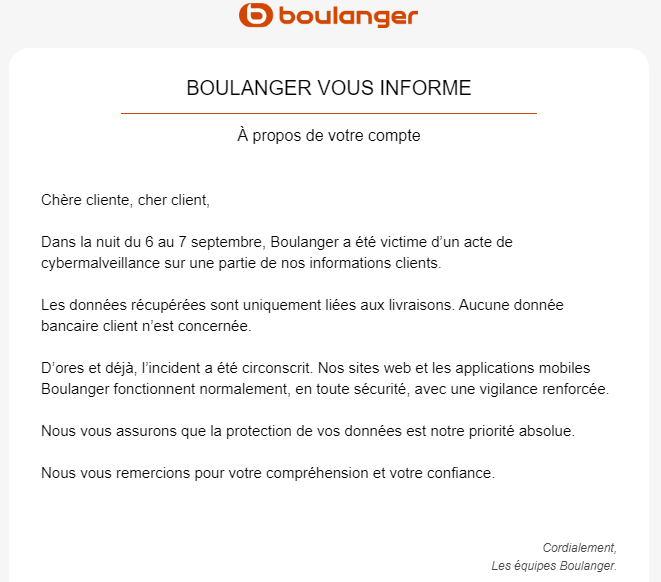 J'adore comment ce genre d'attaque est minimisée.
"Ne vous inquiétez pas, on s'est fait voler une info confidentielle, mais c'est bon maintenant." Non, c'est pas bon <a href="/boulanger/">Boulanger</a>. Surtout que ça ne dit pas si mon compte est dans le lot, si l'information de livraison a mon nom, etc.
