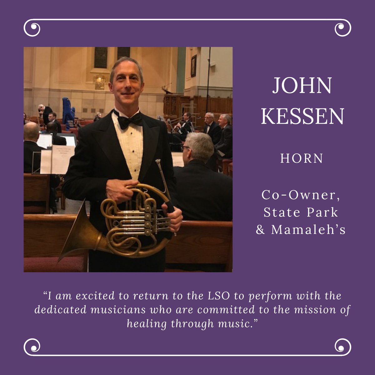 Welcome to another new orchestra member, John Kessen in the horn section! John is a co-owner at Mamaleh's Delicatessen and State Park. 

“I am excited to return to the LSO to perform with the dedicated musicians who are committed to the mission of healing through music.”
