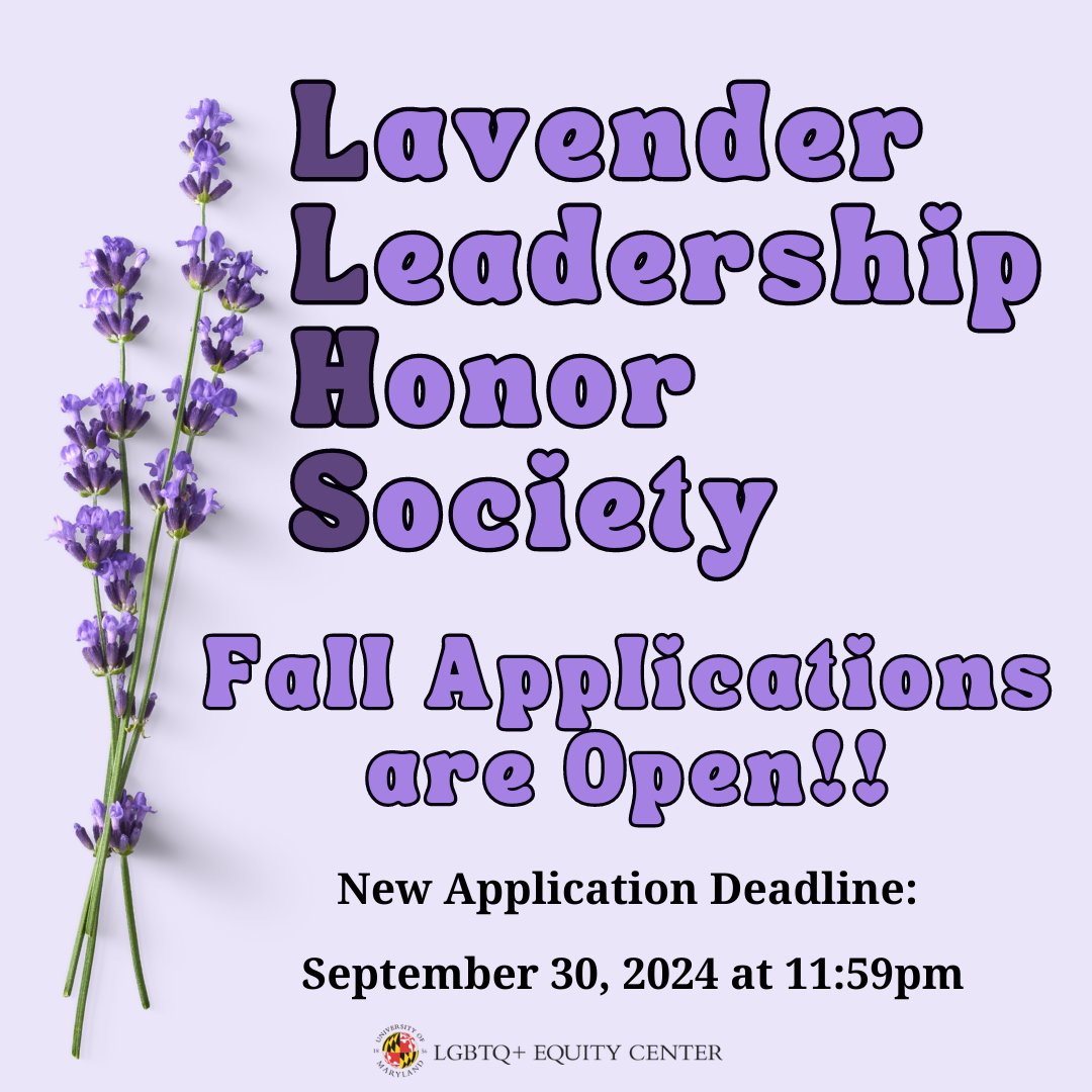 The Lavender Leadership Honor Society (LLHS) celebrates and develops leadership for LGBTQ+ social justice. Applicants who fulfill the requirements will be inducted into LLHS in Spring 2025. The deadline to apply is September 30, 2024 at 11:59pm. Apply at go.umd.edu/LLHSapp2024