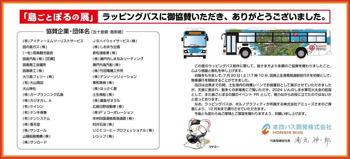 honshi_bus's tweet photo. 9月8日で「島ごとぽるの展」が閉幕いたしました。

期間中、たくさんの方に当社のバスにご乗車をいただきまして誠にありがとうございました！

当初「ラッピングバス」��作のプロジェクトと立ち上げた時、とりあえず費用のことは考えずに「皆さんに喜んでいただける事をやってみよう！」という想いから始まって結果、かなりの予算オーバー(笑)

しかしながら、このプロジェクトに共感をして協賛をいただいた企業・団体様の協力のおかげて、皆さまに喜んでいただける様な企画が実現できたのかなと思っています。

当社みたいな、吹けば飛ぶ様な小さなバス会社でも、このプロジェクトが実現できた事で、「本四バス」という会社を知っていただけたかと思いますし、地域の皆さまのため、因島に来ていただいた方のために少しはお役に立てたのかなと思っています。

「島ごとぽるの展」のラッピングバスですが、2024年12月31日まで運行する予定です。「オリジナル整理券」についても引き続き、発券されますので��まだご乗車をされていたい方は、ぜひ乗ってみてくだ��い。

#本四バス
#ラッピングバス
#島ごとぽるの展 
#ご協賛ありがとうございました