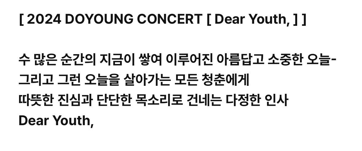 DOYOUNG__21's tweet photo. 도영이 콘서트 소개 멘트가 너무 예쁘다

[Dear Youth,]
수 많은 순간의 지금이 쌓여 이루어진 아름답고 소중한 오늘 - 그리고 그런 오늘을 살아가는 모든 청춘에게 따뜻한 진심과 단단한 목소리로 건네는 다정한 인사

[Dearest Youth,]
아득한 어둠 속에도 휩쓸리거나 사라지지 않고
별처럼 저마다의 빛을 내는 모든 청춘에게
우리가 함께한 첫 번째 여정 - 그 끝에서 다시 전하는 온기