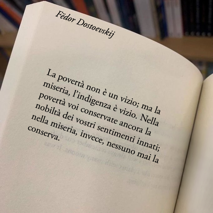 Poesiaitalia's tweet image. 19. La povertà non è un vizio; ma la miseria, l’indigenza è vizio. Nella povertà voi conservate ancora la nobiltà dei vostri sentimenti innati; nella miseria, invece, nessuno mai la conserva.
-Delitto e castigo