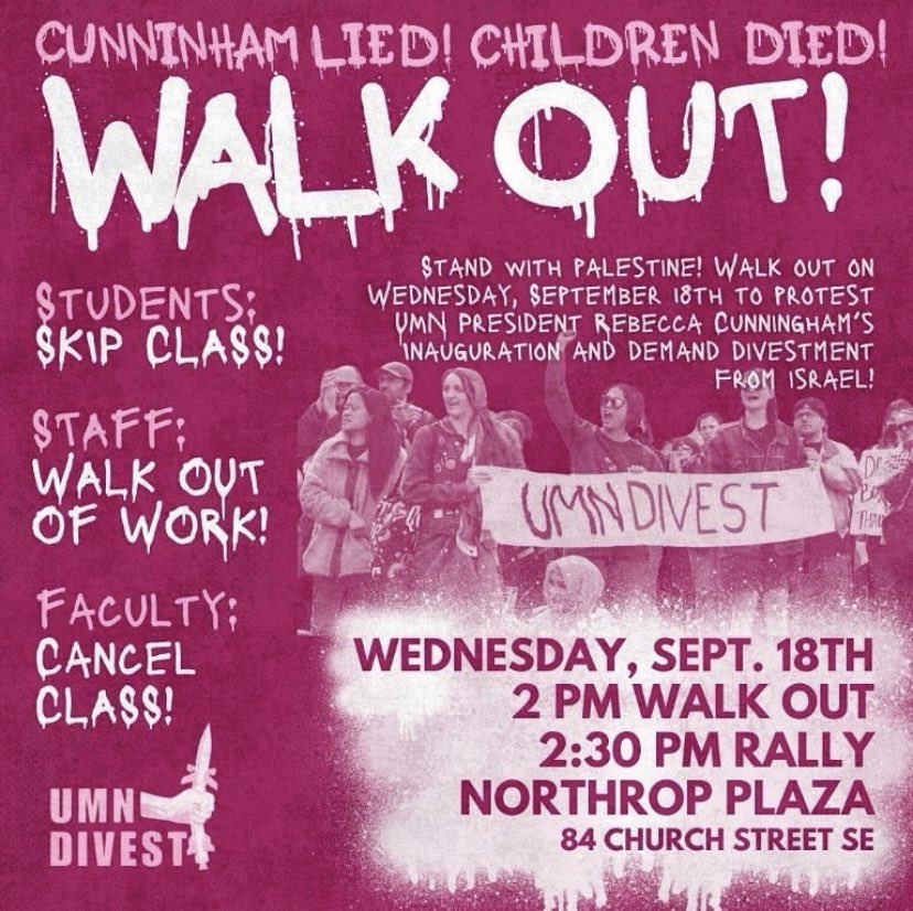 Join the UMN Divest coalition on Wednesday, September 18th in protesting the inauguration of the new UMN president Rebecca Cunningham with a walkout, rally, and a march! We will not let Cunningham stop us from protesting on our own campus!