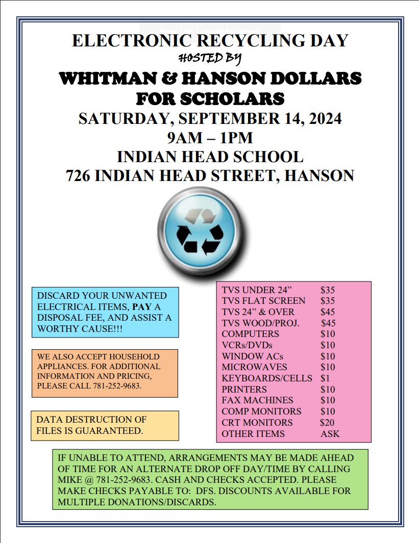 Whitman &amp; Hanson Dollars for Scholars will hold a Spring Electronic Recycling Day at the Indian Head School in Hanson on Saturday, Sept 14, from 9AM to 1PM. 

For more information or pricing, please contact Mike at 781-252-9683 or visit …itmanandhanson.dollarsforscholars.org.