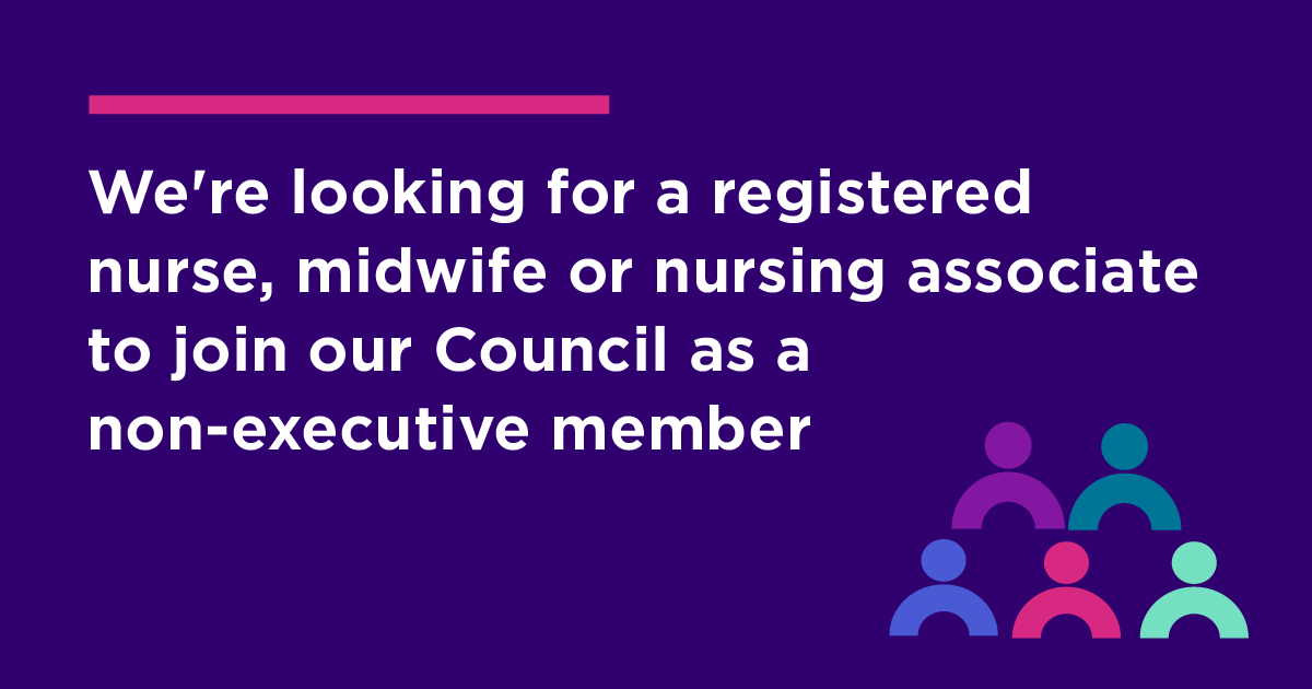 We’re seeking a registered nurse, midwife or nursing associate to join our Council as a non-executive member. We are looking for a professional on our register who can bring senior level experience in leading or managing culture change and/or organisational development.