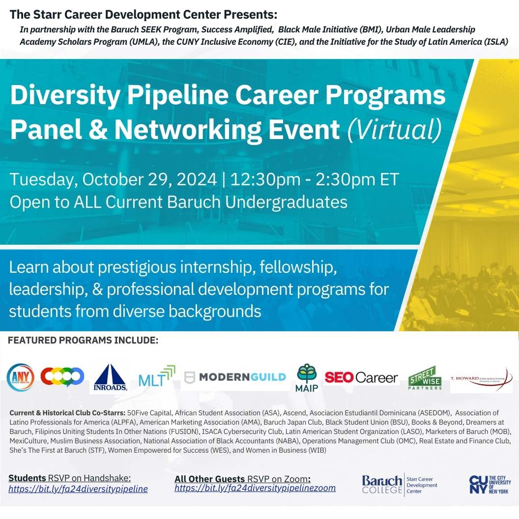 Join us and our partners for our annual virtual Diversity Pipeline Career Programs Panel &amp; Networking Event! Connect with Top Programs and Professionals.
When: Tuesday, October 29, 2024 | 12:30pm - 2:30pm ET
Who: Open to all current Baruch undergraduates
Where: Virtual