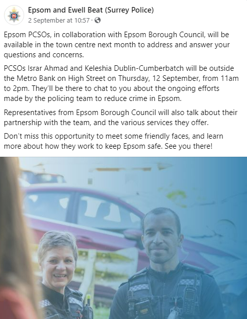 COMMUNITY ENGAGEMENT EVENT - Epsom &amp; Ewell Surrey Police
Date:  Thursday, 12th September 
Time:  11am to 2pm
Place:  Epsom - outside Metro Bank on the High Street

Epsom PCSOs, in collaboration with the EEBC, will be available to answer any questions or concerns you may have.