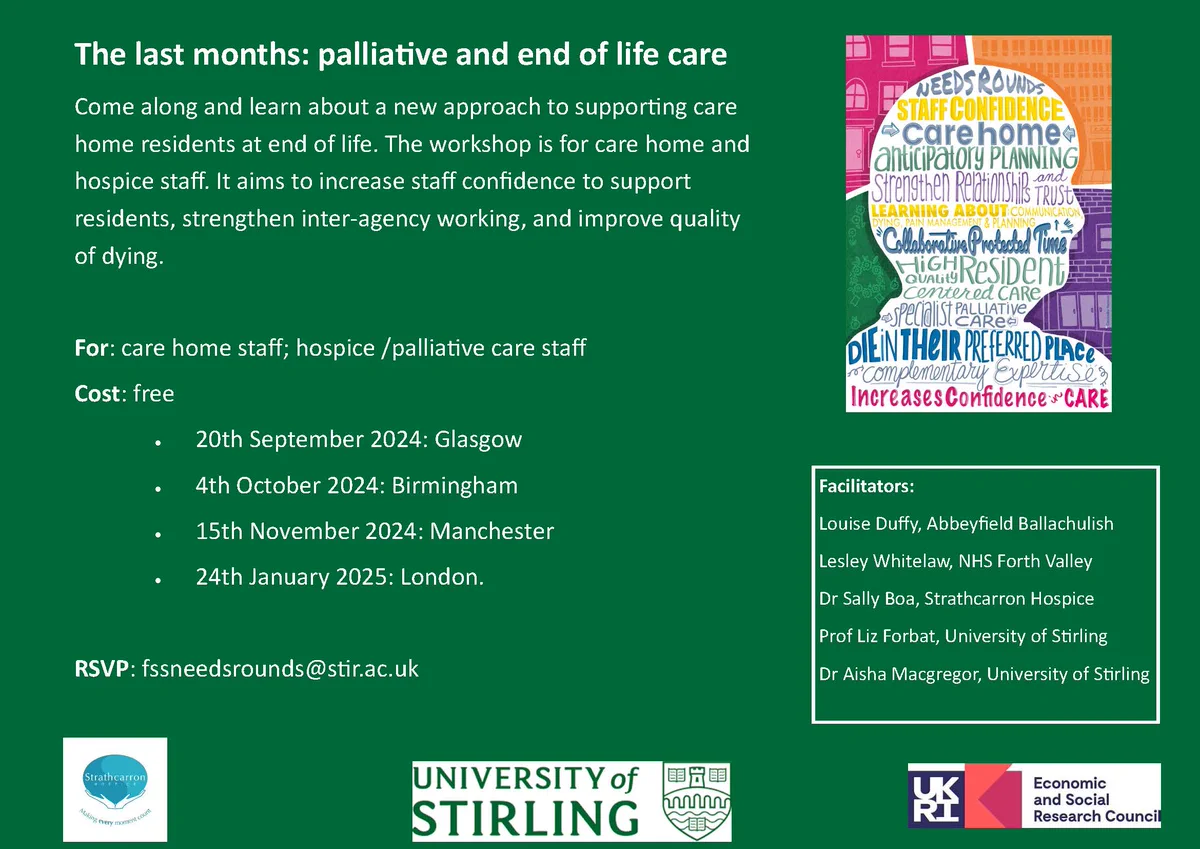 The last months: palliative and end of life care
Come along and learn about a new approach to supporting care home residents at end of life. The workshop is for care home and hospice staff. It aims to increase staff confidence to support residents, strengthen inter-agency working, and improve quality of dying.
For: care home staff; hospice /palliative care staff
Cost: free
• 20th September 2024: Glasgow
• 4th October 2024: Birmingham
• 15th November 2024: Manchester
• 24th January 2025: London.
RSVP: fssneedsrounds@stir.ac.uk