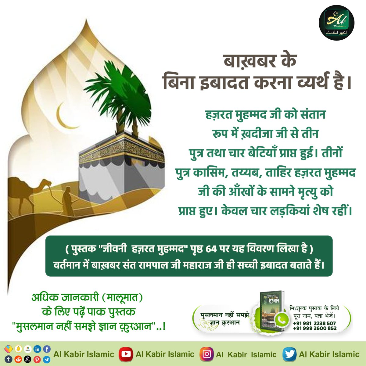 बाख़बर के बिना इबादत करना व्यर्थ है!
हज़रत मुहम्मद जी को संतान रूप में ख़दीजा जी से तीन पुत्र तथा चार बेटियाँ प्राप्त हुई। तीनों पुत्र कासिम, तय्यब, ताहिर हज़रत मुहम्मद जी की आँखों के सामने मृत्यु को प्राप्त हुए। केवल चार लड़कियां शेष रहीं।
#AlKabir_Islamic
#SaintRampalJi