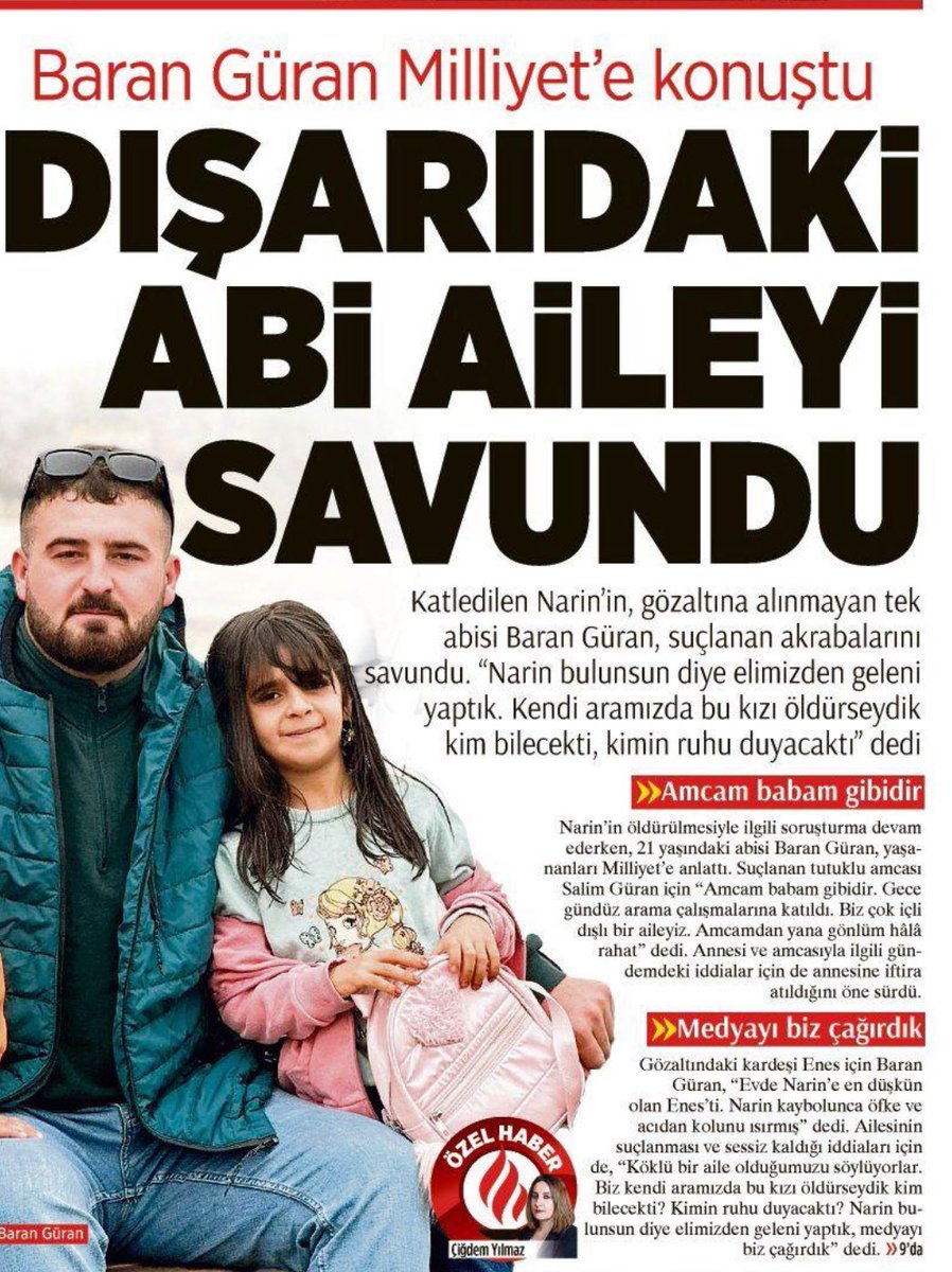 .

Katledilen Narin, gözaltında olmayan ağabeyi Baran Güran, Milliyet’in sorularını yanıtladı.

✏️Amcam(tutuklu Salim Güran) babam gibidir.  Amcamdan yana gönlüm hala rahat.
✏️Annem ile amcam arasında bir şey yok. Anneme iftira atıldı.
✏️Enes ile ilgili bir sürü şey söylendi.