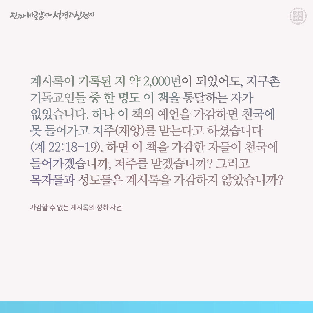 가감할 수 없는 계시록의 성취 사건

계시록이 기록된 지 약 2,000년이 되었어도, 지구촌 기독교인들 중 한 명도 이 책을 통달하는 자가 없었습니다. 하나 이 책의 예언을 가감하면 천국에 못 들어가고 저주(재앙)를 받는다고 하셨습니다(계 22:18-19). 하면 이 책을 가감한 자들이 천국에