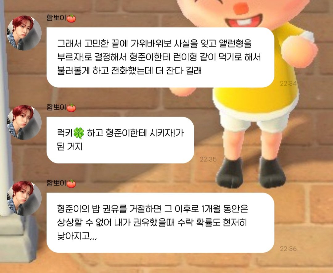 어제 형준이가 원진한테 갠톡으로 쪽갈비 먹을 사람
보냈는데 와 형준이가 밥먹재 미쳤다>< 이러네ㅋㅋ
근데 런이랑 밥 먹으러 큰집 가야했는데 
런이 더 잔다니까 럭키원진🍀 된 것도 웃김ㅋㅋ
(형준이 밥 권유 거절하면 1개월 동안은 상상할 수 없다)
이거 송어회 회장으로써 못 참기도,,

#원진버블