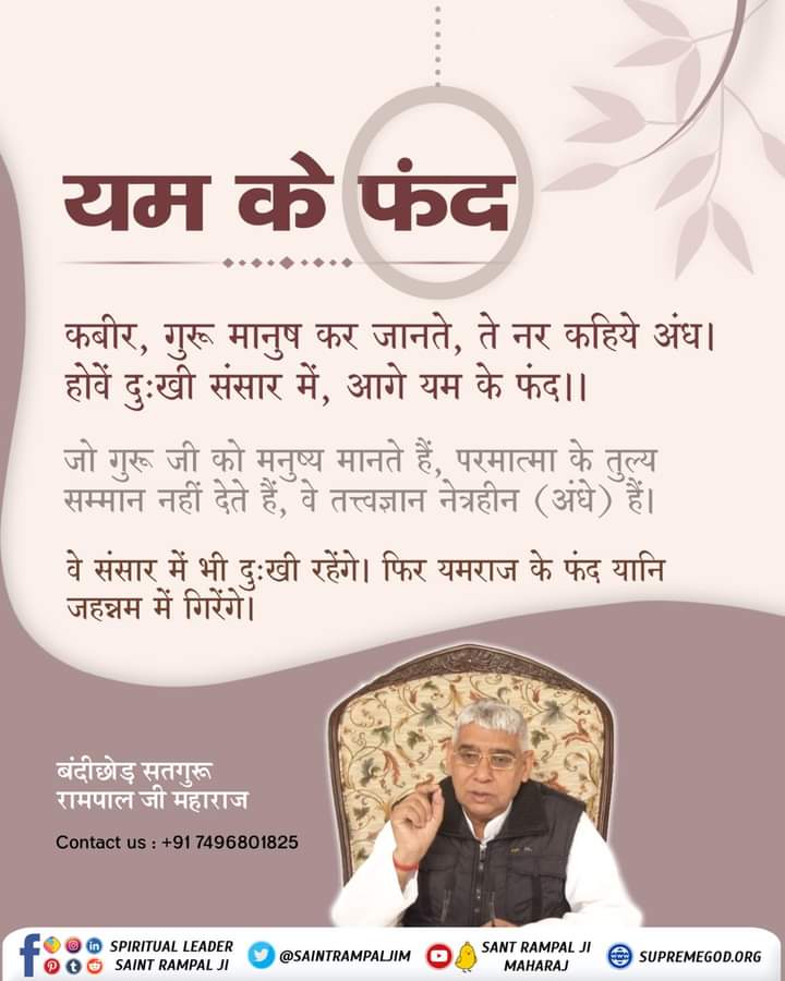 गुरू जी को मनुष्य मानते हैं, परमात्मा के तुल्य सम्मान नहीं देते हैं, वे तत्त्वज्ञान नेत्रहीन (अंधे) हैं।
वे संसार में भी दुःखी रहेंगे। फिर यमराज के फंद यानि जहन्नम में गिरेंगे।
#GodNightThursday
💁🏻📗📘अवश्य पढ़ें आध्यात्मिक पुस्तक "जीने की राह"।