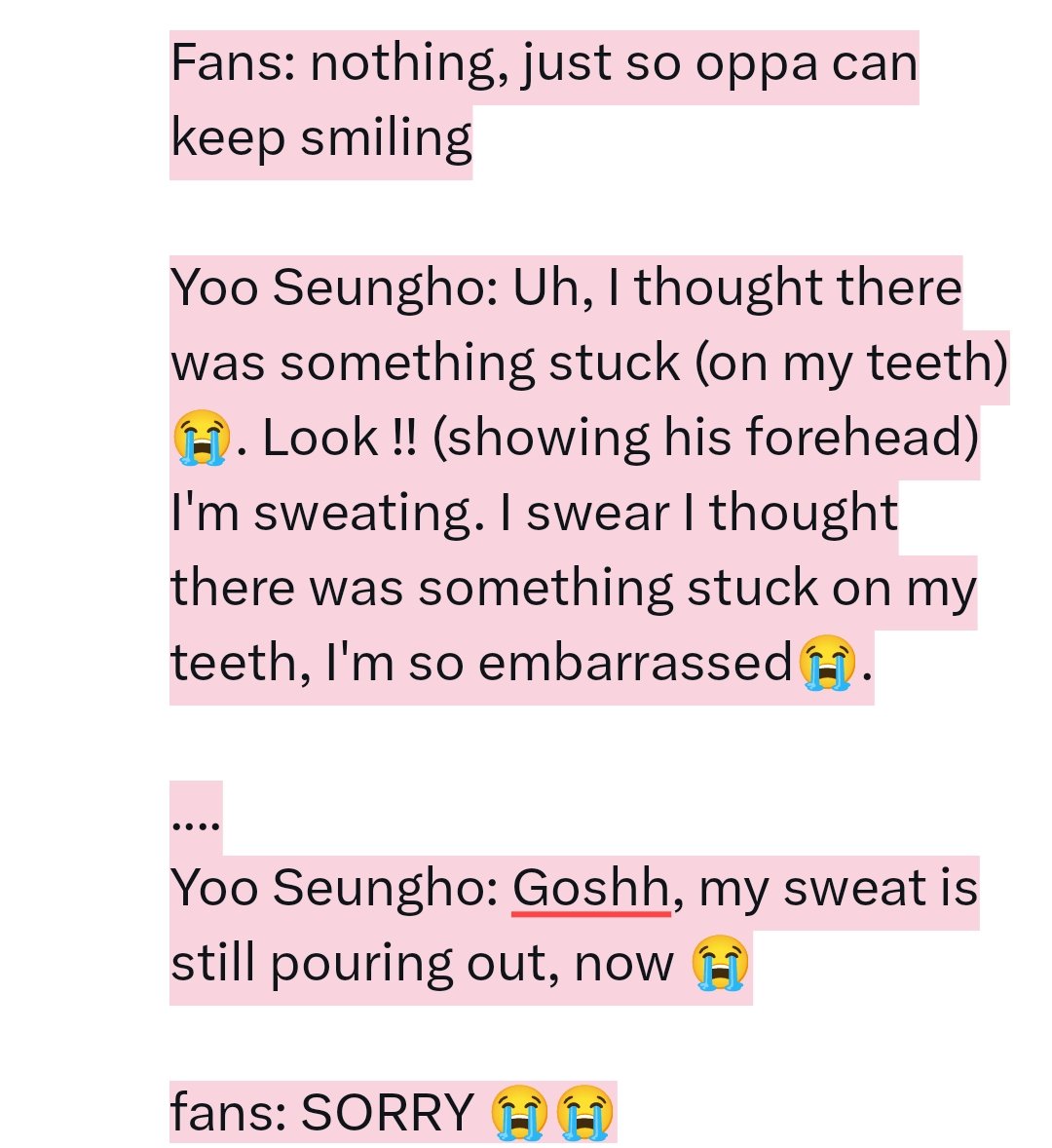 Fans: Oppa, didn't you look yourself in the mirror?

Yoo Seungho: mirror? I didn't yet, why??

Fans: Can you grinning like this "😁"? (practicing)

Yoo Seungho: (checking his teeth with hand, thinks there's food or lipstick on)
Huh, what's wrong? I haven't even eaten 😭

*cont👇🏻