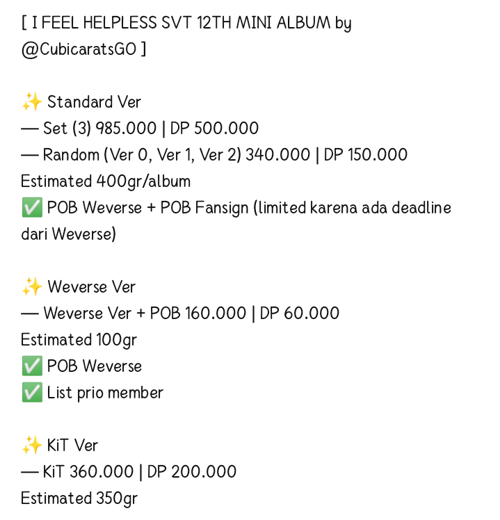 [ I FEEL HELPLESS SVT 12TH MINI ALBUM by <a href="/CubicaratsGO/">CUBICARATS GO | TOLONG MENTION @ AFTER DM~</a> ] 

✨ Standard Ver 
— Set (3) 985.000 | DP 500.000
— Random (Ver 0, Ver 1, Ver 2) 340.000 | DP 150.000
✨ Weverse Ver 
— Weverse Ver + POB 160.000 | DP 60.000
✨ KiT Ver
— KiT 360.000 | DP 200.000

💌 Order? DM
Check Thread!