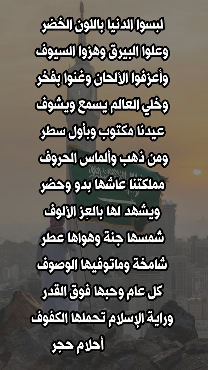 لبسوا الدنيا باللون الخضر
وعلوا البيرق وهزوا السيوف

وأعزفوا الألحان وغنوا بفخر
وخلي العالم يسمع ويشوف

عيدنا مكتوب وبأول سطر
ومن ذهب وألماس الحروف 

مملكتنا عاشها بدو وحضر
ويشهد لها بالعِز الألوف

بقلمي✍️🏻#أحلام_حجر
#صباح_الخير
#اليوم_الوطني
#تركي_آل_الشيخ

يتبع ... ⬇️⬇️⬇️