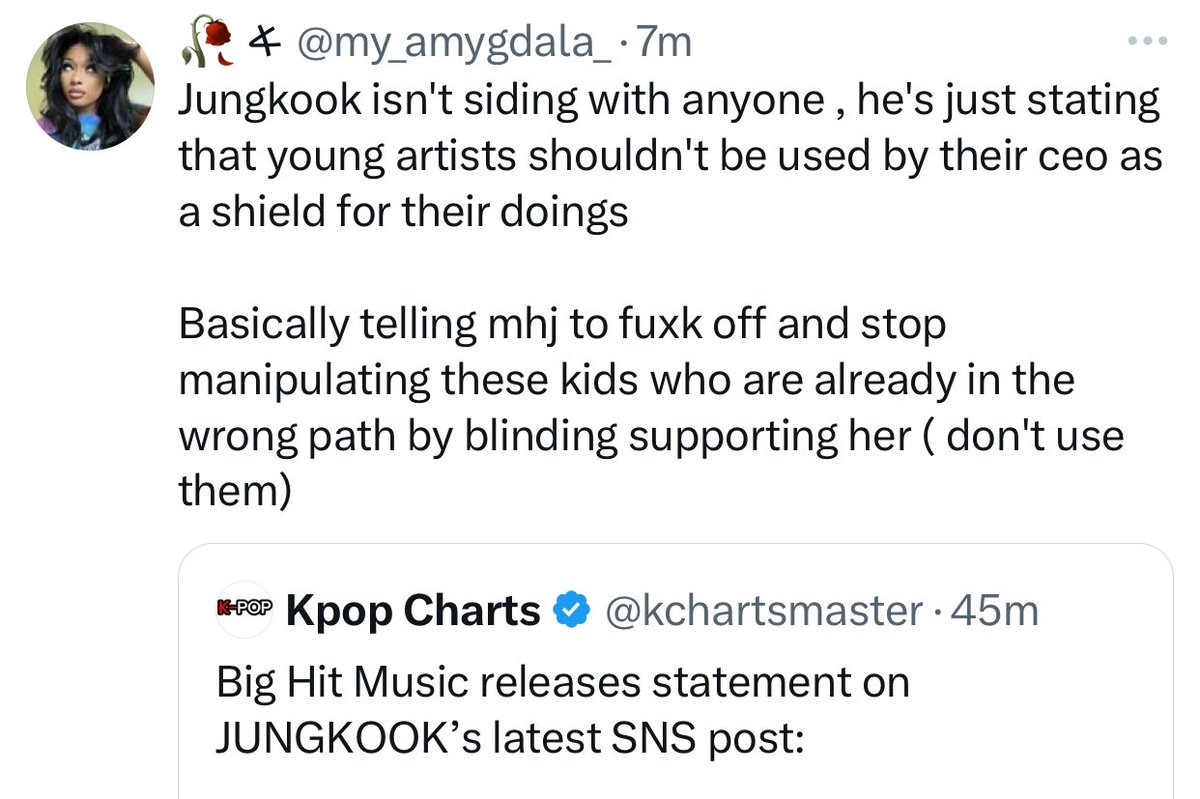 newjiram's tweet photo. armys are going insane over Jungkook supporting NewJeans, they’re convincing themselves that he wasn’t addressing HYBE but MHJ instead…?

Let’s not forget the corporate abuse HYBE has put NewJeans through to the point that even HE feels the need to speak up after his fandom has been tormenting the girls for months even though they’re innocent and haven’t done anything wrong: 

• HYBE threatened to make NewJeans the next Fifty Fifty through the media 
• Committed retaliatory sexual harassment by colluding with Dispatch & Source Music sending out footage of the girls (underage) without their consent 
• Leaked their medical documents 
• Partnered with reporters to publicly humiliate Minji through a series of articles on not knowing a Korean dish (kalguksu)
• Fed the media lies about Hyein’s character to protect their new girl group aiming to defame her
• Accused Danielle’ sister Olivia of signing to Warner Music due to past artist conflicts
• Made Hanni look a liar through vile media play
• Numerous dating scandals to further damage their reputation 
• Revealed their income in various reports
• Attacked NewJeans through a media article for having a ‘weak mindset’ 
• Used NewJeans as a scapegoat to cover up their artists for multiple scandals  
• Accused the girls of 
• Use bots online to spread more disinformation 
• Witch Hunt against Min Heejin further damaging NewJeans image 
• Meticulously mentions their artists in press releases for defense in order to protect their image 

AND SO MUCH MORE???