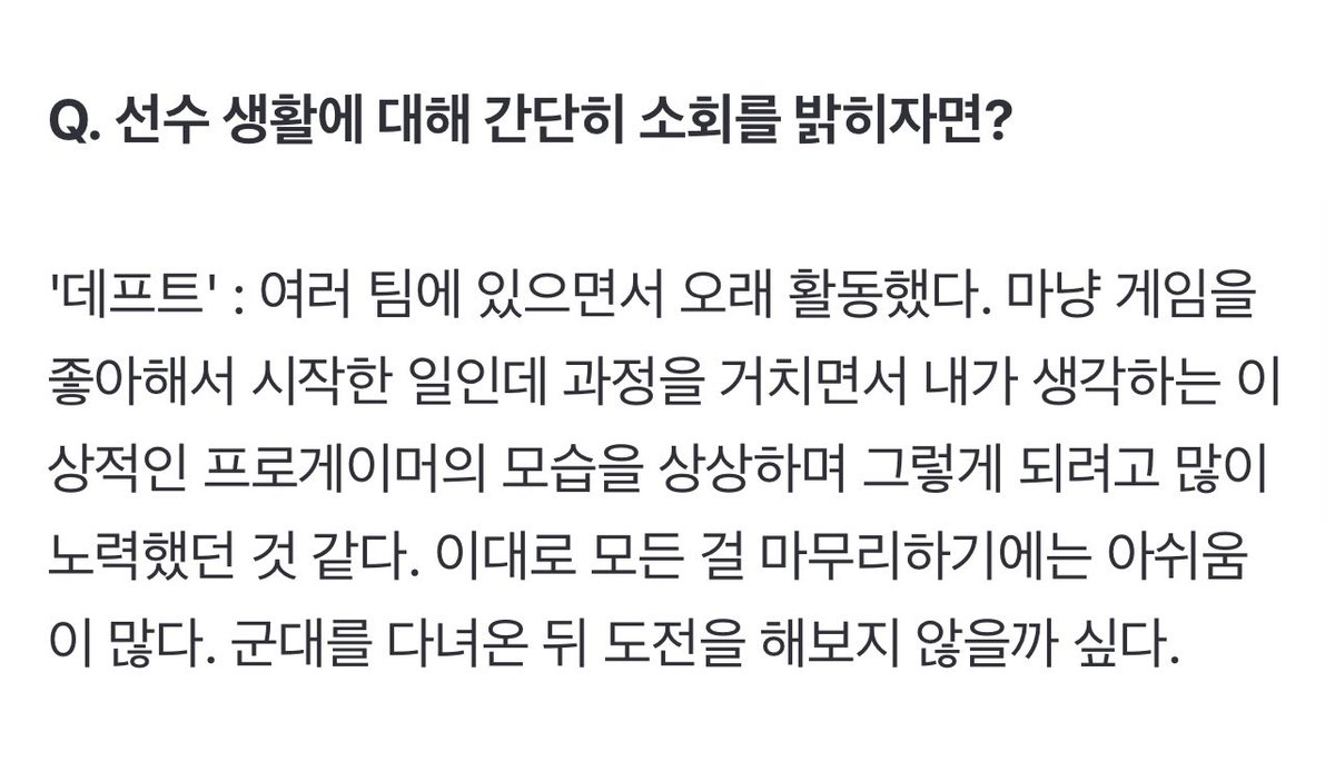 여러 팀에 있으면서 오래 활동했다. 마냥 게임을 좋아해서 시작한 일인데 과정을 거치면서 내가 생각하는 이상적인 프로게이머의 모습을 상상하며 그렇게 되려고 많이 노력했던 것 같다. 이대로 모든 걸 마무리하기에는 아쉬움이 많다. 군대를 다녀온 뒤 도전을 해보지 않을까 싶다.