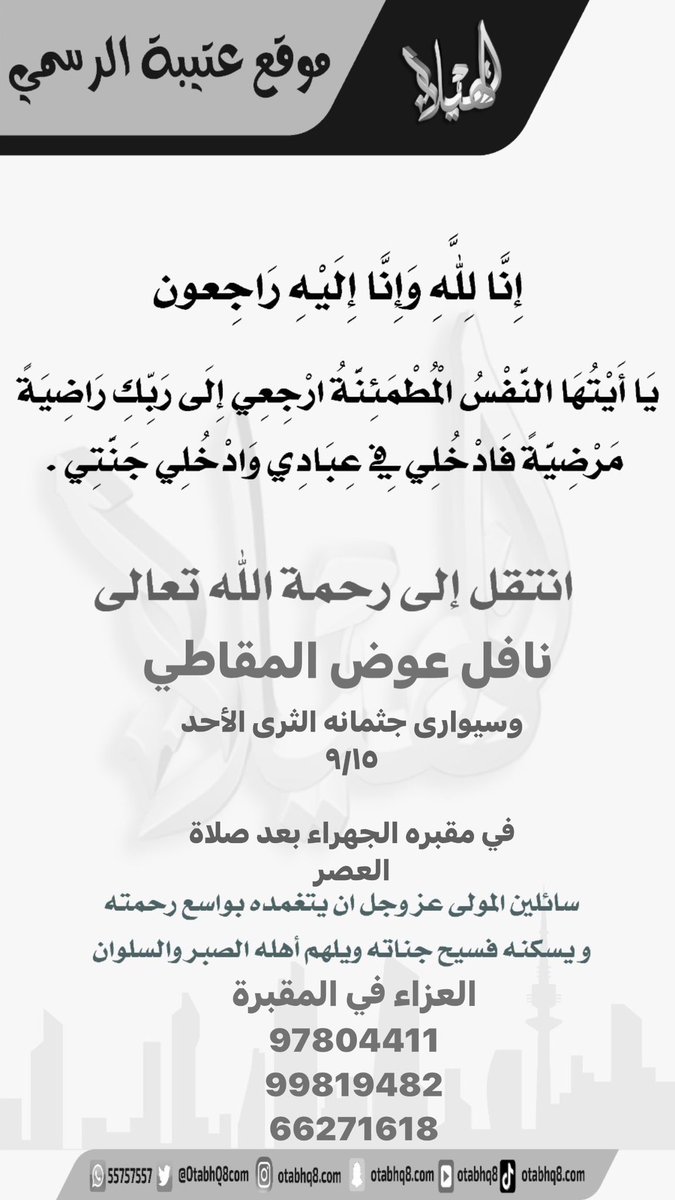 انتقل إلى رحمة الله تعالى نافل عوض المقاطي

وسیواری جثمانه الثرى الأحد

٩/١٥

في مقبره الجهراء بعد صلاة العصر

سائلين المولى عز وجل ان يتغمده بواسع رحمته

ويسكنه فسيح جناته ويلهم أهله الصبر والسلوان

العزاء في المقبرة
97804411
99819482
66271618