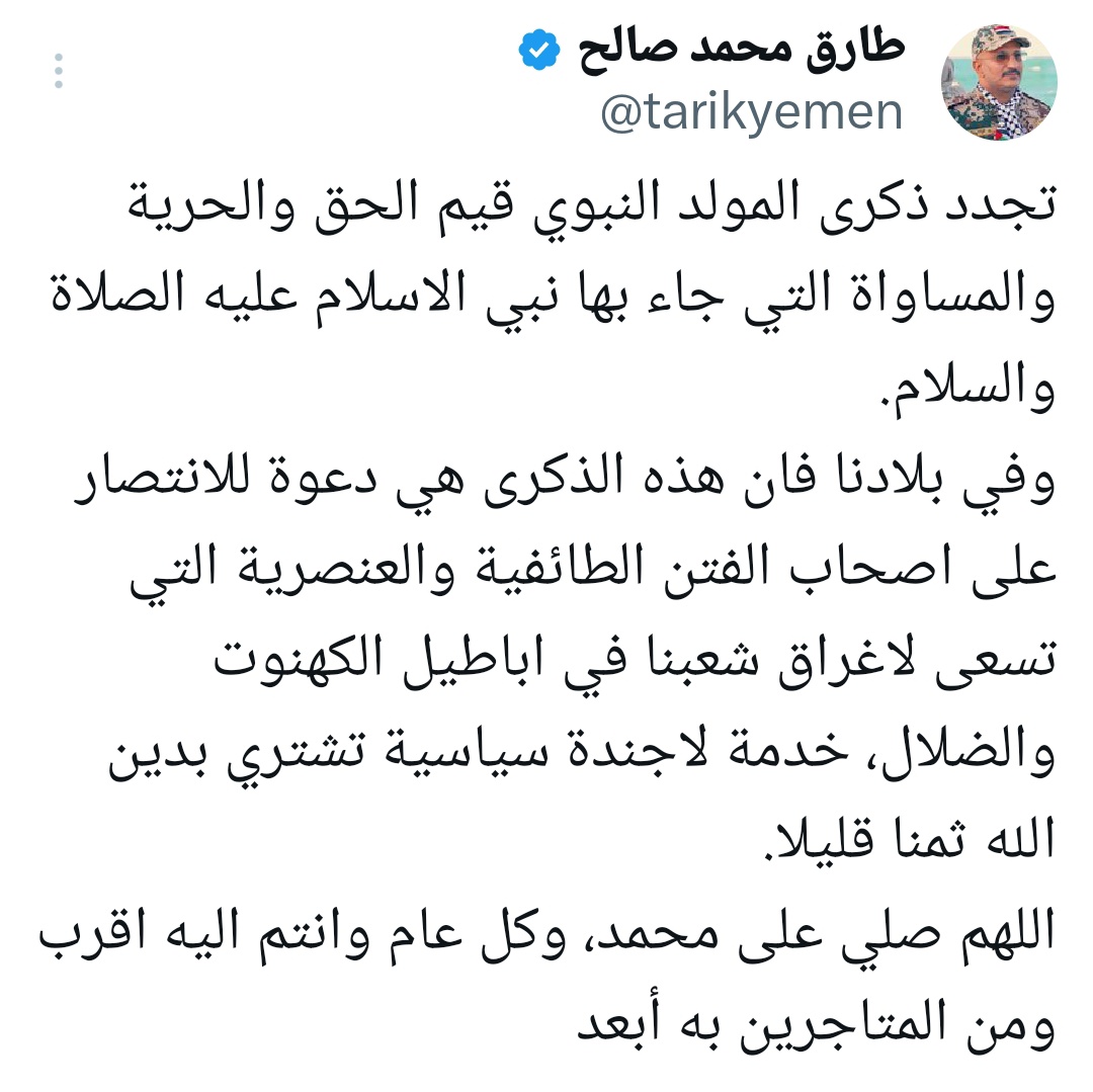 #طارق_صالح: ذكرى المولد النبوي دعوة للانتصار على أصحاب الفتن الطائفية والعنصرية قال نائب رئيس مجلس القيادة الرئاسي- رئيس المكتب السياسي للمقاومة الوطنية طارق صالح؛ إن ذكرى المولد النبوي تُجدد قيم الحق والحرية والمساواة التي جاء بها نبي الإسلام