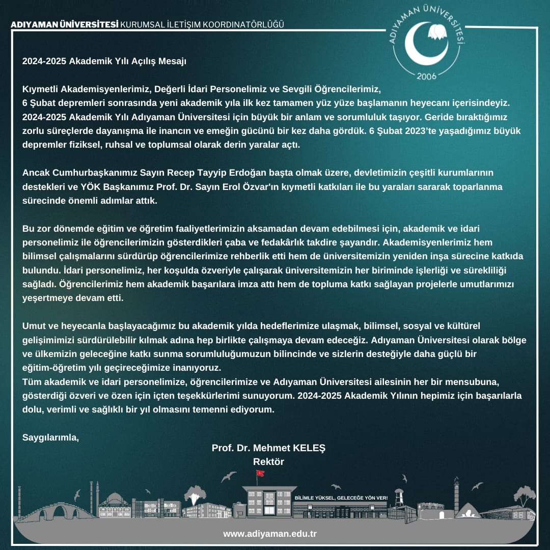 2024-2025 Akademik Yılı Açılış Mesajı

Kıymetli Akademisyenlerimiz, Değerli İdari Personelimiz ve Sevgili Öğrencilerimiz,
6 Şubat depremleri sonrasında yeni akademik yıla ilk kez tamamen yüz yüze başlamanın heyecanı içerisindeyiz. 2024-2025 Akademik Yılı Adıyaman Üniversitesi