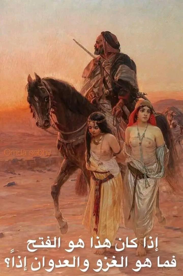 فتحاً ام احـتلال
تخيل مشاعر هؤلاء الفتيات
تخيل مشاعر أُسرهن يوم حُرموا منهن. تخيل ما سيفعله بهن هذا الفارس المغوار الذي اختطفهن؟
ثم اخبرني كيف صدقت ان السماء باركت كل ذلك؟
والي متي ستظل معتقداً انه كان فتحاً لاغراض روحانية
وليس غـزوا لأغراض اسـتعمارية وأشياءًُ أخري؟
Cpd
