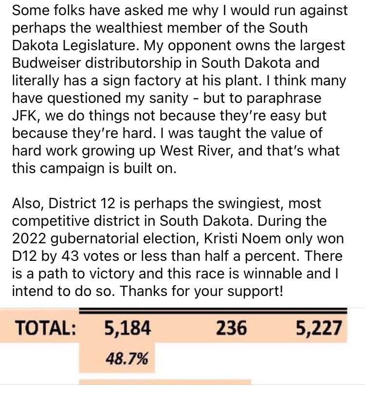 This race is winnable. During the 2022 election for Governor, Kristi Noem only won District 12 by 43 votes or less than half a percent! There is a path to victory and I intend to win this race.