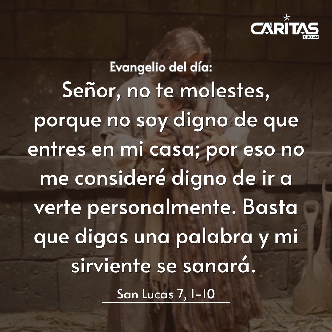 680CARITAS's tweet photo. #Evangeliodehoy📖✨|

LUNES DE LA SEMANA 24ª DEL TIEMPO ORDINARIO

🔸Evangelio según San Lucas 7, 1-10

Jesús entró en Cafarnaúm. Había allí un centurión que tenía un sirviente enfermo, a punto de morir, al que estimaba mucho. Como había oído hablar de Jesús, envió a unos ancianos judíos para rogarle que viniera a sanar a su servidor. Cuando estuvieron cerca de Jesús, le suplicaron con insistencia, diciéndole: “Él merece que le hagas este favor, porque ama a nuestra nación y nos ha construido la sinagoga”. Jesús fue con ellos, y cuando ya estaba cerca de la casa, el centurión le mandó decir por unos amigos: “Señor, no te molestes, porque no soy digno de que entres en mi casa; por eso no me consideré digno de ir a verte personalmente. Basta que digas una palabra y mi sirviente se sanará. Porque yo –que no soy más que un oficial subalterno, pero tengo soldados a mis órdenes– cuando digo a uno: ‘Ve’, él va; y a otro: ‘Ven’, él viene; y cuando digo a mi sirviente: ‘¡Tienes que hacer esto!’, él lo hace”. Al oír estas palabras, Jesús se admiró de él y, volviéndose a la multitud que lo seguía, dijo: “Yo les aseguro que ni siquiera en Israel he encontrado tanta fe”. Cuando los enviados regresaron a la casa, encontraron al sirviente completamente sano. 

Palabra del Señor🙏🏻

#680AM