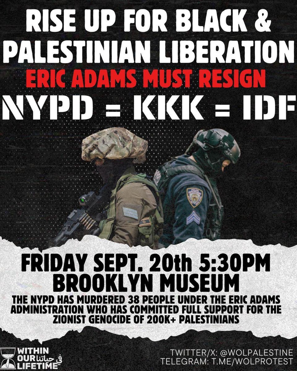 🚨EMERGENCY ACTION: RISE UP FOR BLACK &amp; PALESTINIAN LIBERATION! ERIC ADAMS MUST RESIGN!🚨

🇵🇸 NYPD = KKK = IDF
📅 Friday, September 20th
⏰ 5:30 PM
📍The Brooklyn Museum
Twitter/X: @wolpalestine
Telegram: t.me/wolprotest