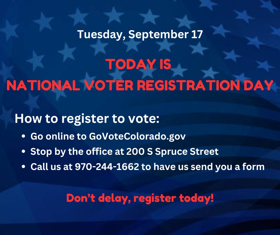Tuesday, September 17

TODAY IS NATIONAL VOTER REGISTRATION DAY

How to register to vote:
· Go online to GoVoteColorado.gov
· Stop by the office at 200 S Spruce Street
· Call us at 970-244-1662 to have us send you a form

Don’t delay, register today!