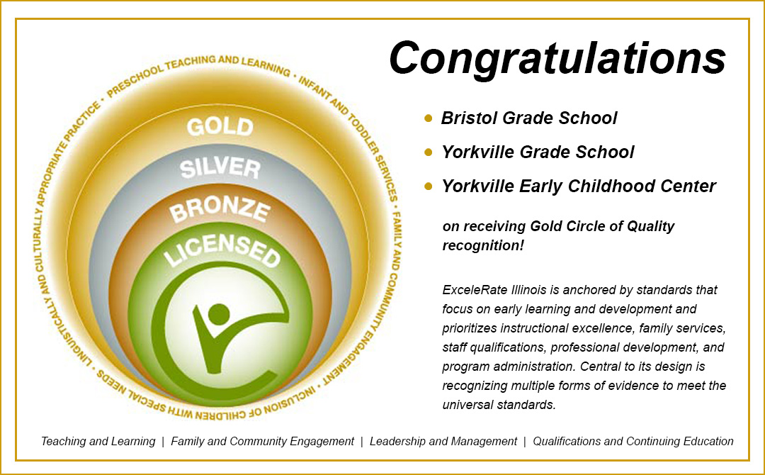 <a href="/115bgs/">Bristol Grade School</a>, <a href="/115ygs/">Yorkville Grade School</a>, &amp; Yorkville Early Childhood have been awarded the Gold Circle of Quality by ExceleRate Illinois! Y115 continues to make a difference in the lives of children and families in our district. Congratulations! For more information visit: tinyurl.com/47h583un