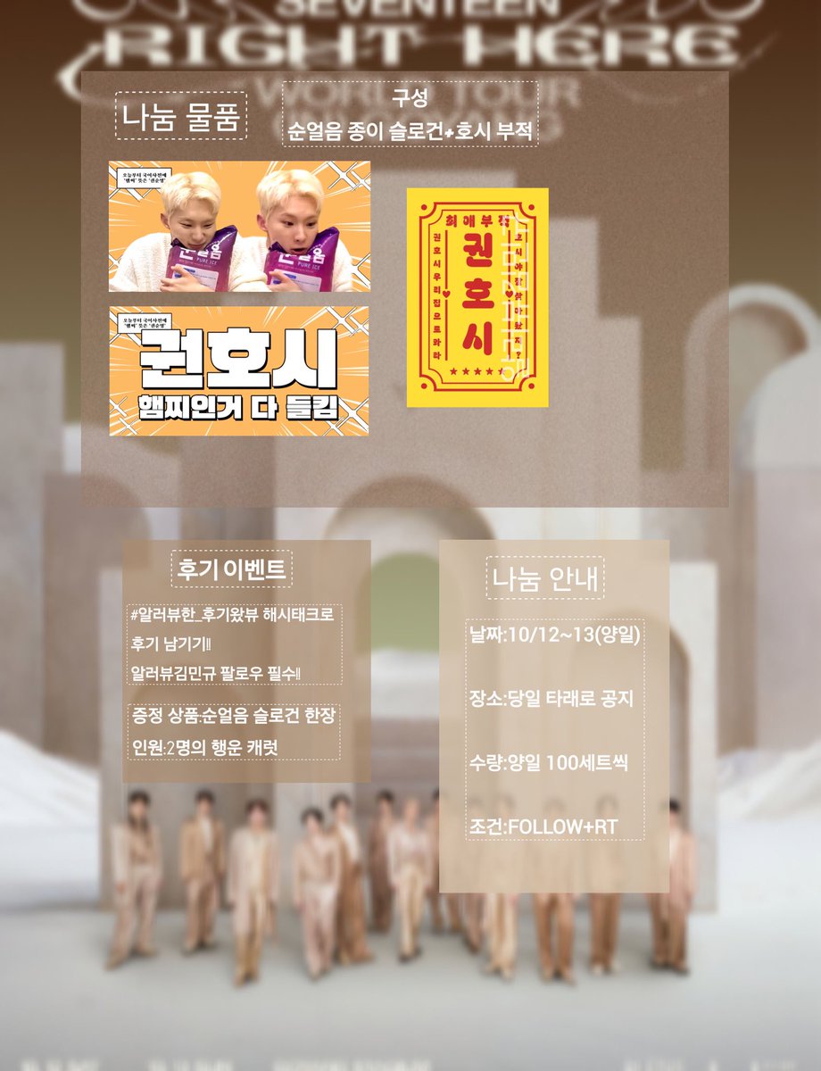 𝑺𝑬𝑽𝑬𝑵𝑻𝑬𝑬𝑵 "𝑹𝑰𝑮𝑯𝑻 𝑯𝑬𝑹𝑬" 𝒊𝒏 𝑮𝑶𝒀𝑨𝑵𝑮
세븐틴 고양콘 나눔
#RT #rt #Follow 

✔️10월 12~13일 (양일)

✔️구성 : 순얼음 종이 슬로건 + 호시 부적

✔️수량 : 양일 100세트씩

✔️조건 : 해당글 rt + 본 계정 Follow 

✔️장소와 착장은 당일 타래로

후기 이벤트로 슬로건