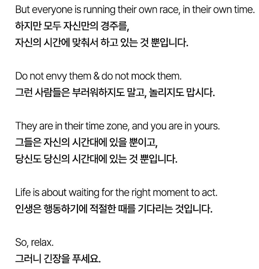 TESDRVRv42's tweet photo. 가수 에일리의 글

뉴욕은 캘리포니아보다 3시간 빠릅니다.
하지만 그렇다고 캘리포니아가 뒤쳐진 것은 아닙니다.

어떤 사람은 22세에 졸업을 했습니다.
하지만 좋은 일자리를 얻기 위해 5년을 기다렸습니다.

어떤 사람은 25세에 CEO가 됐습니다.
그리고 50세에 사망했습니다.

반면 또 어떤 사람은 50세에 CEO가 됐습니다. 
그리고 90세까지 살았습니다.

어떤 사람은 아직도 미혼입니다.
반면 다른 어떤 사람은 결혼을 했습니다. 

오바마는 55세에 은퇴했습니다.
그리고 트럼프는 70세에 시작했습니다. 

세상의 모든 사람들은 자기 자신의 시간대에서 일합니다.

당신 주위에 있는 사람들이 앞서가는 것처럼 느낄 수 있습니다. 
어떤 사람들은 당신보다 뒤쳐진 것 같기도 합니다. 

하지만 모두 자신만의 경주를,
자신의 시간에 맞춰서 하고 있는 것 뿐입니다.

그런 사람들은 부러워하지도 말고, 놀라지도 맙시다. 

그들은 자신의 시간대에 있을 뿐이고,
당신도 당신의 시간대에 있는 것 뿐입니다.

인생은 행동하기에 적절한 때를 기다리는 것입니다. 

그러니 긴장을 푸세요. 

당신은 뒤쳐지지 않았습니다. 

이르지도 않습니다.

당신은 당신의 시간에 아주 잘 맞춰서 가고 있습니다.
